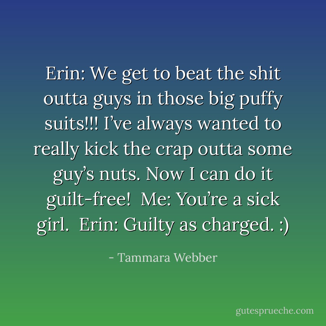 Erin: We get to beat the shit outta guys in those big puffy suits!!! I’ve always wanted to really kick the crap outta some guy’s nuts. Now I can do it guilt-free! <br />Me: You’re a sick girl. <br />Erin: Guilty as charged. :) - Tammara Webber