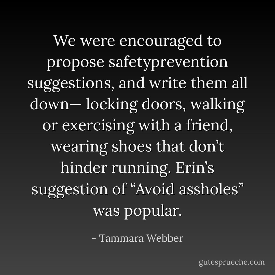 We were encouraged to propose safetyprevention suggestions, and write them all down— locking doors, walking or exercising with a friend, wearing shoes that don’t hinder running. Erin’s suggestion of “Avoid assholes” was popular. - Tammara Webber