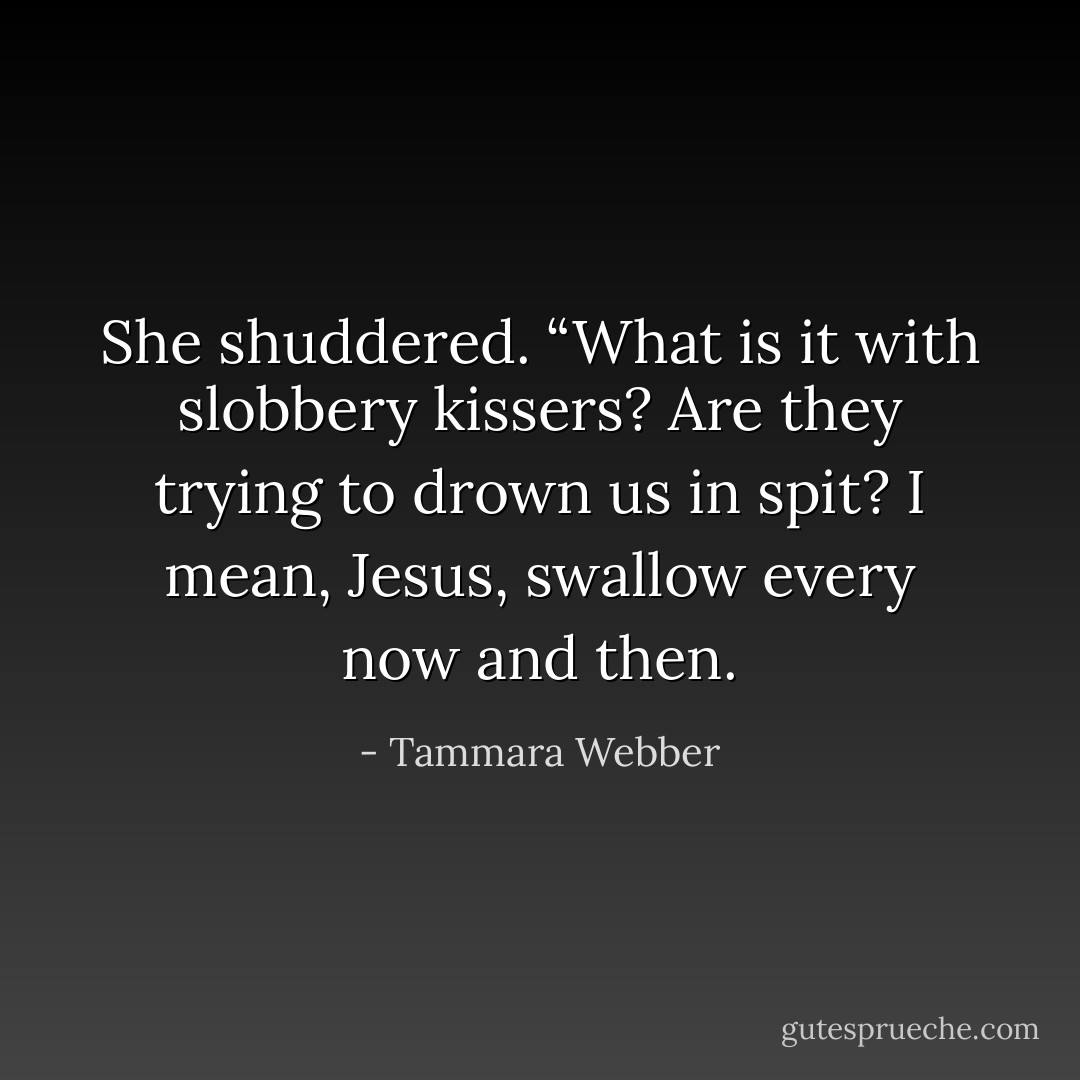 She shuddered. “What is it with slobbery kissers? Are they trying to drown us in spit? I mean, Jesus, swallow every now and then. - Tammara Webber