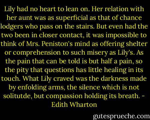 Lily had no heart to lean on. Her relation with her aunt was as superficial as that of chance lodgers who pass on the stairs. But even had the two been in closer contact, it was impossible to think of Mrs. Peniston's mind as offering shelter or comprehension to such misery as Lily's. As the pain that can be told is but half a pain, so the pity that questions has little healing in its touch. What Lily craved was the darkness made by enfolding arms, the silence which is not solitutde, but compassion holding its breath. - Edith Wharton