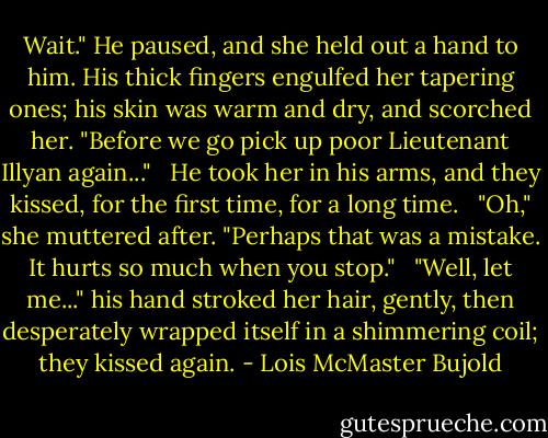 Wait." He paused, and she held out a hand to him. His thick fingers engulfed her tapering ones; his skin was warm and dry, and scorched her. "Before we go pick up poor Lieutenant Illyan again..." <br /><br />He took her in his arms, and they kissed, for the first time, for a long time. <br /><br />"Oh," she muttered after. "Perhaps that was a mistake. It hurts so much when you stop." <br /><br />"Well, let me..." his hand stroked her hair, gently, then desperately wrapped itself in a shimmering coil; they kissed again. - Lois McMaster Bujold