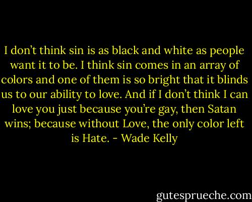 I don’t think sin is as black and white as people want it to be. I think sin comes in an array of colors and one of them is so bright that it blinds us to our ability to love. And if I don’t think I can love you just because you’re gay, then Satan wins; because without Love, the only color left is Hate. - Wade Kelly