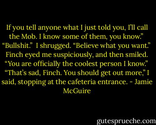 If you tell anyone what I just told you, I’ll call the Mob. I know some of them, you know.” <br />“Bullshit.” <br />I shrugged. “Believe what you want.”<br /> Finch eyed me suspiciously, and then smiled. “You are officially the coolest person I know.” <br />“That’s sad, Finch. You should get out more,” I said, stopping at the cafeteria entrance. - Jamie McGuire