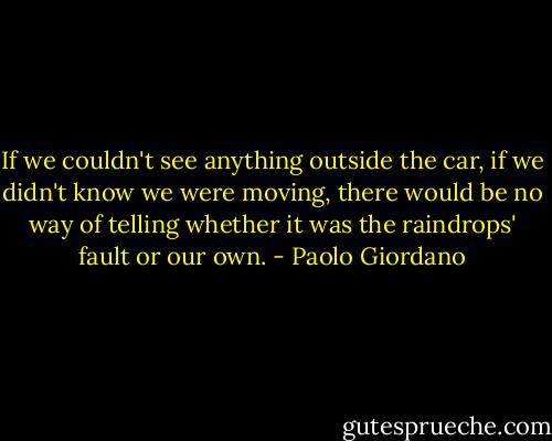 If we couldn't see anything outside the car, if we didn't know we were moving, there would be no way of telling whether it was the raindrops' fault or our own. - Paolo Giordano