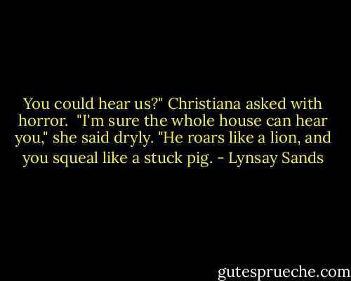 You could hear us?" Christiana asked with horror.<br /><br />"I'm sure the whole house can hear you," she said dryly. "He roars like a lion, and you squeal like a stuck pig. - Lynsay Sands