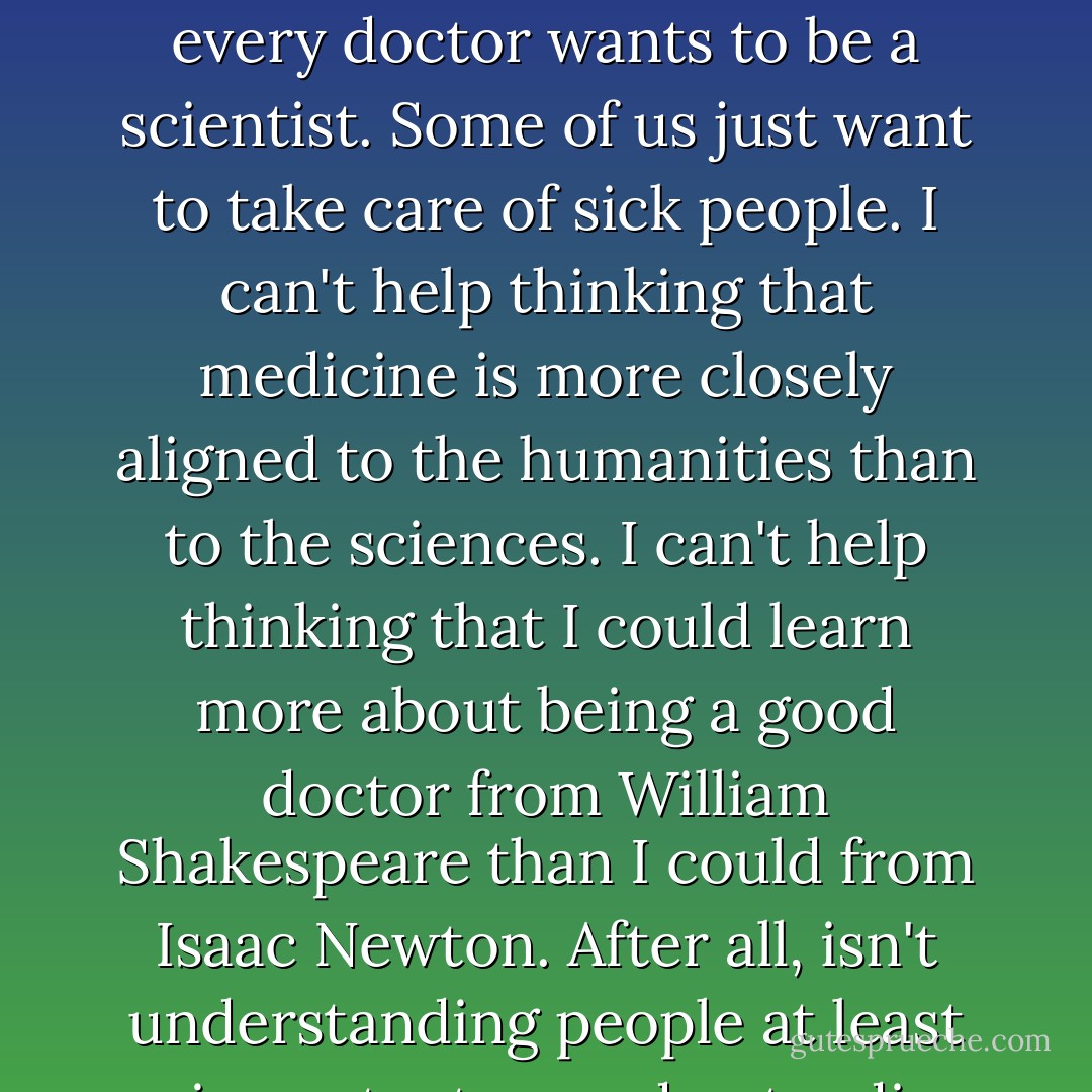 I'm taking inorganic chem and physics not because I want to but because I have to. Not every doctor wants to be a scientist. Some of us just want to take care of sick people. I can't help thinking that medicine is more closely aligned to the humanities than to the sciences. I can't help thinking that I could learn more about being a good doctor from William Shakespeare than I could from Isaac Newton. After all, isn't understanding people at least as important as understanding pathology? - Michael J.          Collins