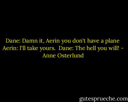 Dane: Damn it, Aerin you don't have a plane<br /><br />Aerin: I'll take yours.<br /><br />Dane: The hell you will! - Anne Osterlund
