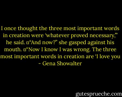 I once thought the three most important words in creation were ‘whatever proved necessary,’” he said. 	“And now?” she gasped against his mouth. 	“Now I know I was wrong. The three most important words in creation are ‘I love you - Gena Showalter
