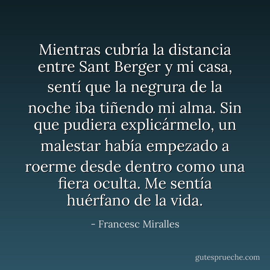 Mientras cubría la distancia entre Sant Berger y mi casa, sentí que la negrura de la noche iba tiñendo mi alma. Sin que pudiera explicármelo, un malestar había empezado a roerme desde dentro como una fiera oculta. Me sentía huérfano de la vida. - Francesc Miralles