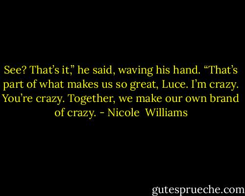 See? That’s it,” he said, waving his hand. “That’s part of what makes us so great, Luce. I’m crazy. You’re crazy. Together, we make our own brand of crazy. - Nicole  Williams