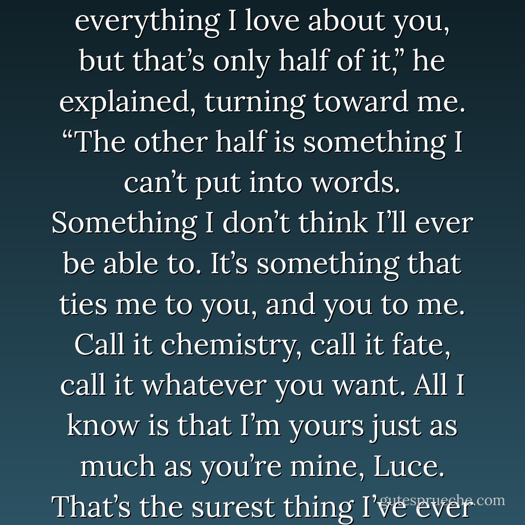 I could hold you prisoner here for the rest of the day and list everything I love about you, but that’s only half of it,” he explained, turning toward me. “The other half is something I can’t put into words. Something I don’t think I’ll ever be able to. It’s something that ties me to you, and you to me. Call it chemistry, call it fate, call it whatever you want. All I know is that I’m yours just as much as you’re mine, Luce. That’s the surest thing I’ve ever known. - Nicole  Williams