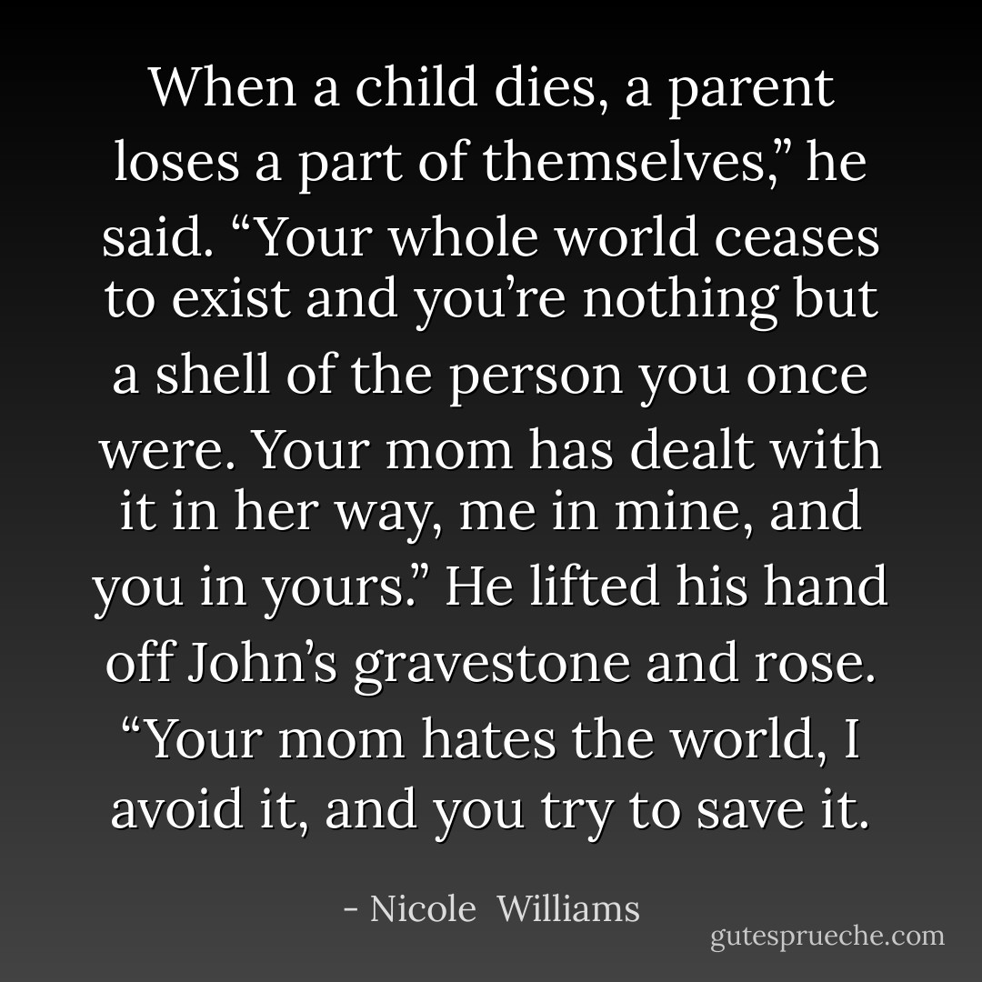 When a child dies, a parent loses a part of themselves,” he said. “Your whole world ceases to exist and you’re nothing but a shell of the person you once were. Your mom has dealt with it in her way, me in mine, and you in yours.” He lifted his hand off John’s gravestone and rose. “Your mom hates the world, I avoid it, and you try to save it. - Nicole  Williams