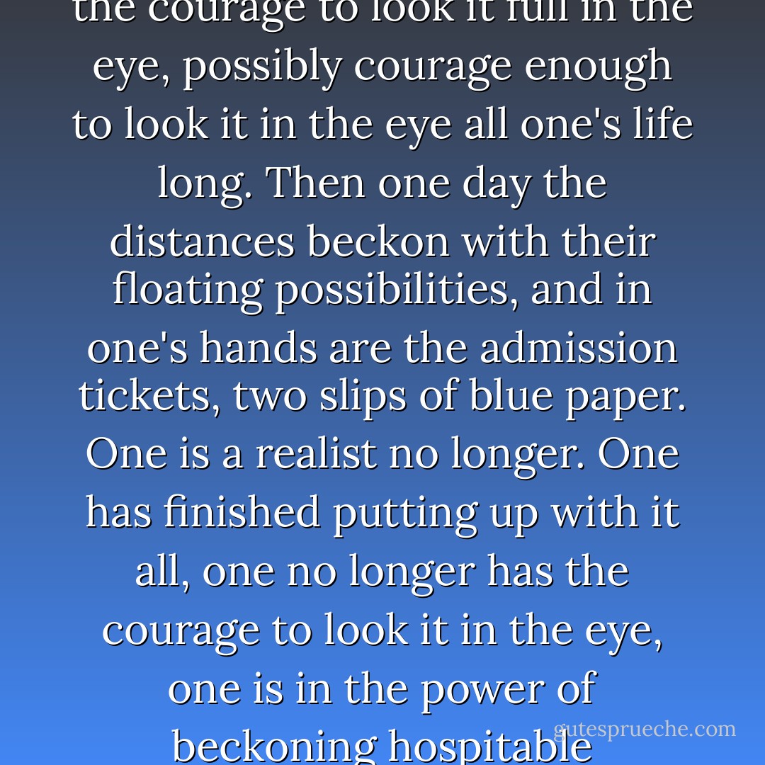 But he could not help it. No one can help it. One is a realist. One has put up with it all ever since childhood; one has had the courage to look it full in the eye, possibly courage enough to look it in the eye all one's life long. Then one day the distances beckon with their floating possibilities, and in one's hands are the admission tickets, two slips of blue paper. One is a realist no longer. One has finished putting up with it all, one no longer has the courage to look it in the eye, one is in the power of beckoning hospitable distances, floating possibilities, perhaps forever afterwards. Perhaps one's life is over. - Halldór Laxness
