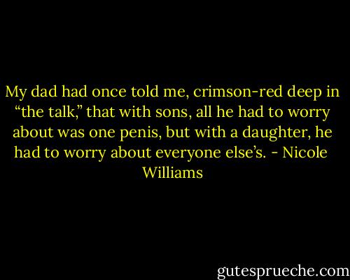 My dad had once told me, crimson-red deep in “the talk,” that with sons, all he had to worry about was one penis, but with a daughter, he had to worry about everyone else’s. - Nicole  Williams