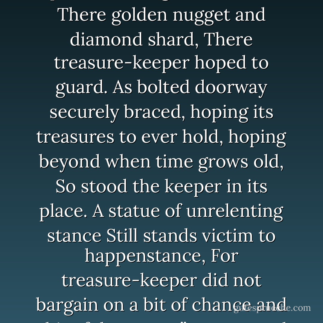 …Amongst these legends of dragon hoards,<br />Where secret, precious things are stored,<br />There golden nugget and diamond shard,<br />There treasure-keeper hoped to guard.<br />As bolted doorway securely braced,<br />hoping its treasures to ever hold,<br />hoping beyond when time grows old,<br />So stood the keeper in its place.<br />A statue of unrelenting stance<br />Still stands victim to happenstance,<br />For treasure-keeper did not bargain<br />on a bit of chance and a bit of dwargen…”<br />- Dwenzuak the dwargen - T. William Watts