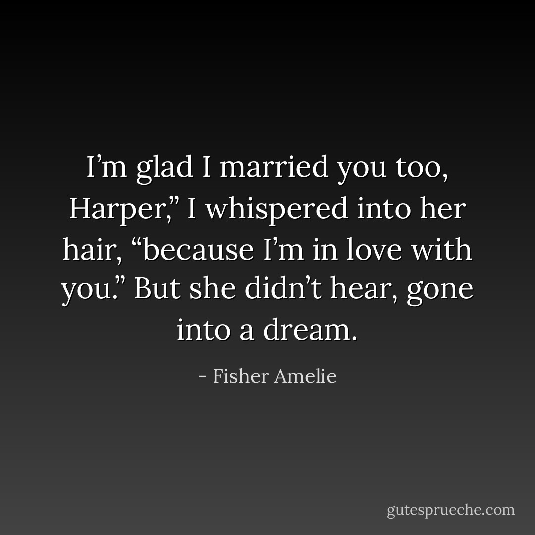 I’m glad I married you too, Harper,” I whispered into her hair, “because I’m in love with you.” But she didn’t hear, gone into a dream. - Fisher Amelie