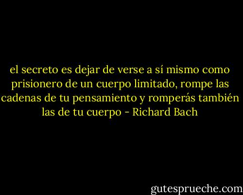 el secreto es dejar de verse a sí mismo como prisionero de un cuerpo limitado, rompe las cadenas de tu pensamiento y romperás también las de tu cuerpo - Richard Bach