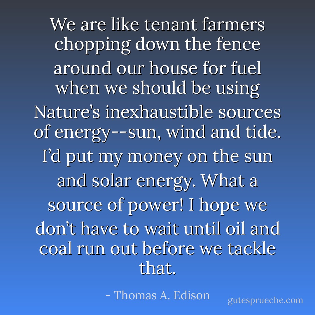 We are like tenant farmers chopping down the fence around our house for fuel when we should be using Nature’s inexhaustible sources of energy--sun, wind and tide. I’d put my money on the sun and solar energy. What a source of power! I hope we don’t have to wait until oil and coal run out before we tackle that. - Thomas A. Edison