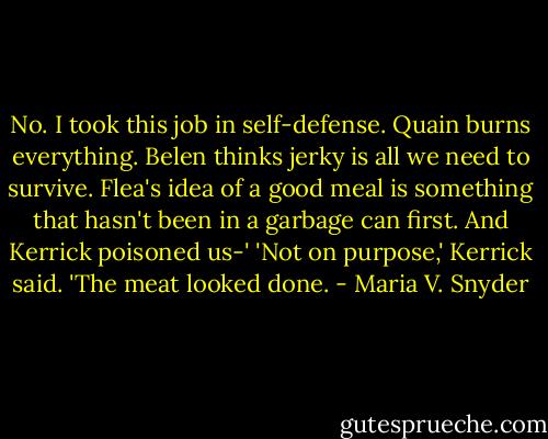 No. I took this job in self-defense. Quain burns everything. Belen thinks jerky is all we need to survive. Flea's idea of a good meal is something that hasn't been in a garbage can first. And Kerrick poisoned us-'<br />'Not on purpose,' Kerrick said. 'The meat looked done. - Maria V. Snyder