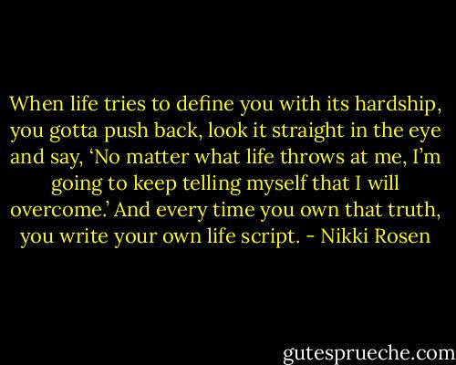 When life tries to define you with its hardship, you gotta push back, look it straight in the eye and say, ‘No matter what life throws at me, I’m going to keep telling myself that I will overcome.’ And every time you own that truth, you write your own life script. - Nikki Rosen