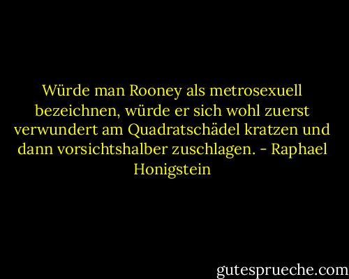 Würde man Rooney als metrosexuell bezeichnen, würde er sich wohl zuerst verwundert am Quadratschädel kratzen und dann vorsichtshalber zuschlagen. - Raphael Honigstein