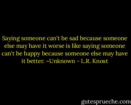 Saying someone can't be sad because someone else may have it worse is like saying someone can't be happy because someone else may have it better. ~Unknown - L.R. Knost