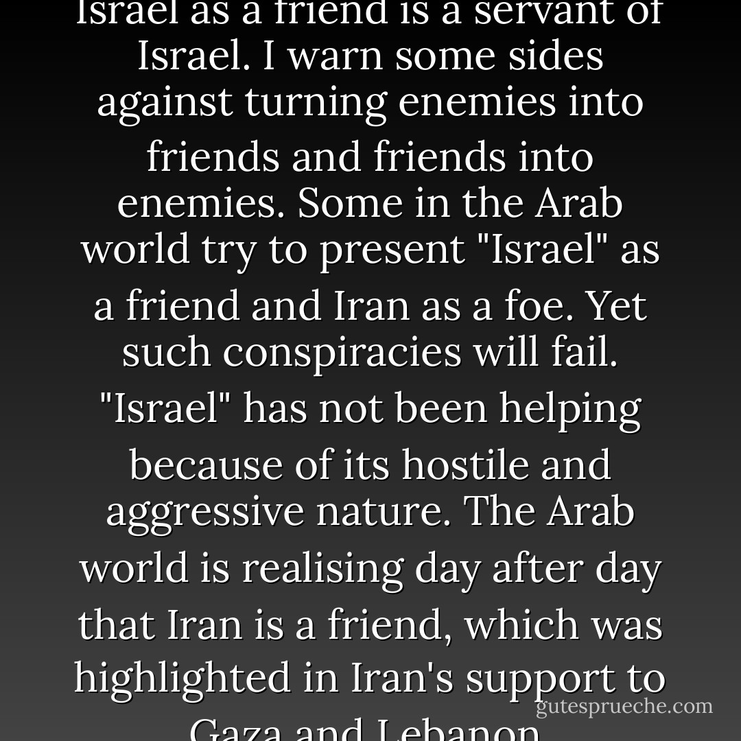 Anyone who is portraying Israel as a friend is a servant of Israel.<br />I warn some sides against turning enemies into friends and friends into enemies.<br />Some in the Arab world try to present "Israel" as a friend and Iran as a foe.<br />Yet such conspiracies will fail. "Israel" has not been helping because of its hostile and aggressive nature. The Arab world is realising day after day that Iran is a friend, which was highlighted in Iran's support to Gaza and Lebanon. - Hassan Nasrallah