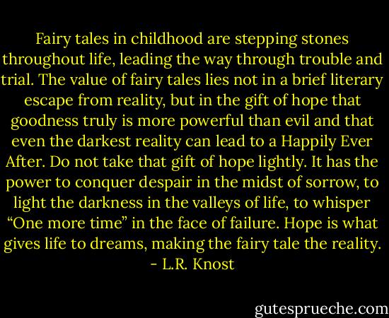 Fairy tales in childhood are stepping stones throughout life, leading the way through trouble and trial. The value of fairy tales lies not in a brief literary escape from reality, but in the gift of hope that goodness truly is more powerful than evil and that even the darkest reality can lead to a Happily Ever After. Do not take that gift of hope lightly. It has the power to conquer despair in the midst of sorrow, to light the darkness in the valleys of life, to whisper “One more time” in the face of failure. Hope is what gives life to dreams, making the fairy tale the reality. - L.R. Knost