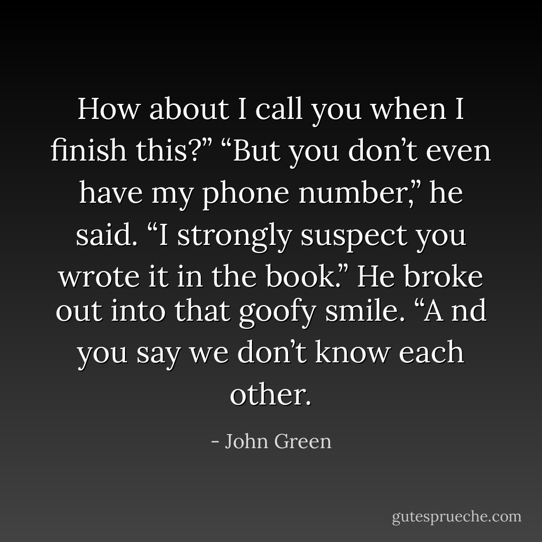 How about I call you when I finish this?”<br />“But you don’t even have my phone number,” he said.<br />“I strongly suspect you wrote it in the book.”<br />He broke out into that goofy smile. “A nd you say we don’t know each other. - John Green