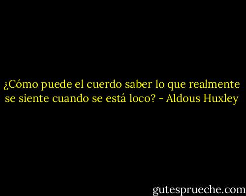 ¿Cómo puede el cuerdo saber lo que realmente se siente cuando se está loco? - Aldous Huxley
