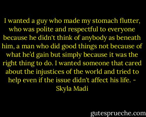 I wanted a guy who made my stomach flutter, who was polite and respectful to everyone because he didn't think of anybody as beneath him, a man who did good things not because of what he’d gain but simply because it was the right thing to do. I wanted someone that cared about the injustices of the world and tried to help even if the issue didn't affect his life. - Skyla Madi