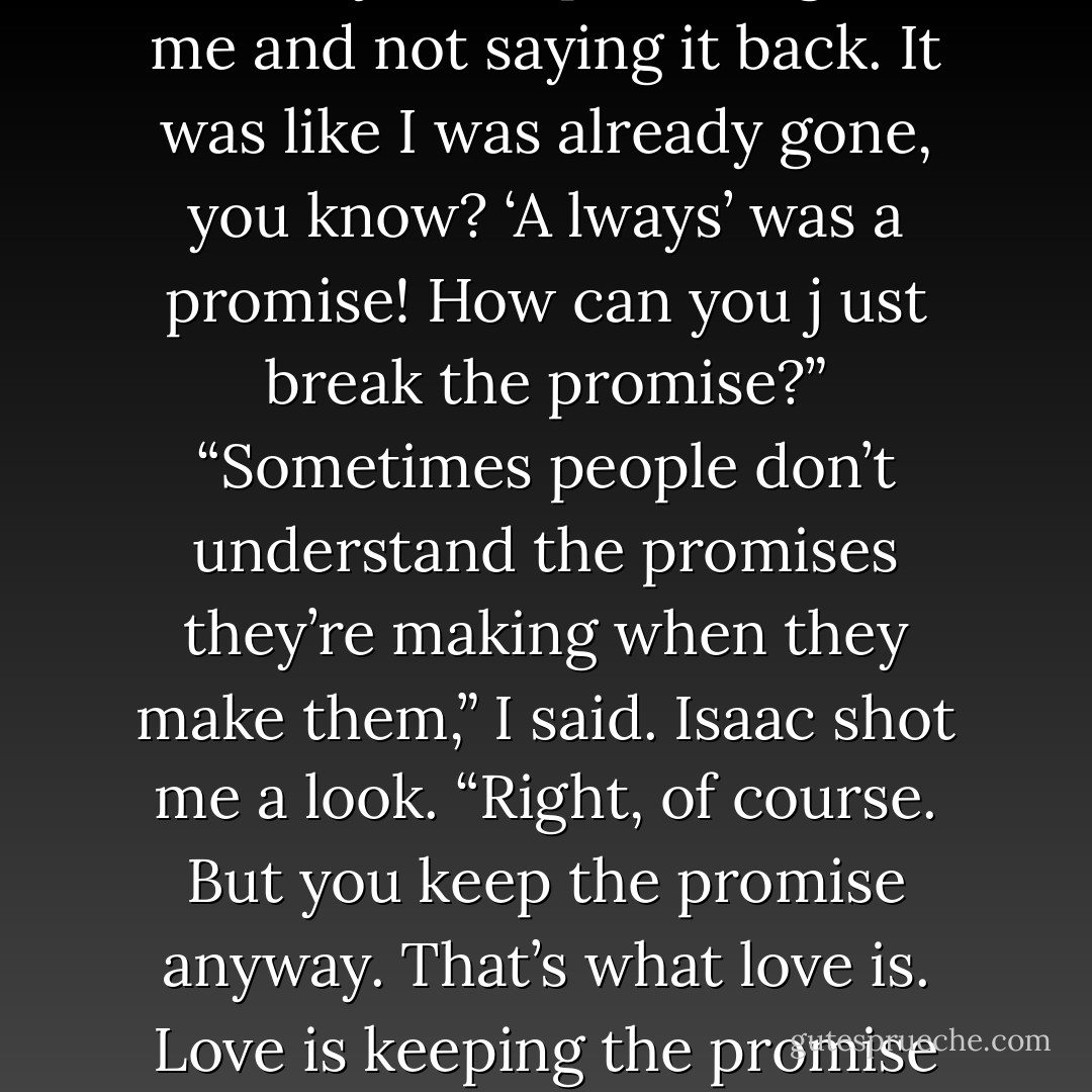 I kept saying ‘always’ to her today, ‘always always always,’ and she j ust kept talking over me and not saying it back. It was like I was<br />already gone, you know? ‘A lways’ was a promise! How can you j ust break the promise?”<br />“Sometimes people don’t understand the promises they’re making when they make them,” I said.<br />Isaac shot me a look. “Right, of course. But you keep the promise anyway. That’s what love is. Love is keeping the promise anyway.<br />Don’t you believe in true love? - John Green