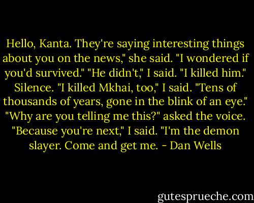 Hello, Kanta. They're saying interesting things about you on the news," she said. "I wondered if you'd survived."<br />"He didn't," I said. "I killed him."<br />Silence.<br />"I killed Mkhai, too," I said. "Tens of thousands of years, gone in the blink of an eye."<br />"Why are you telling me this?" asked the voice.<br />"Because you're next," I said. "I'm the demon slayer. Come and get me. - Dan Wells