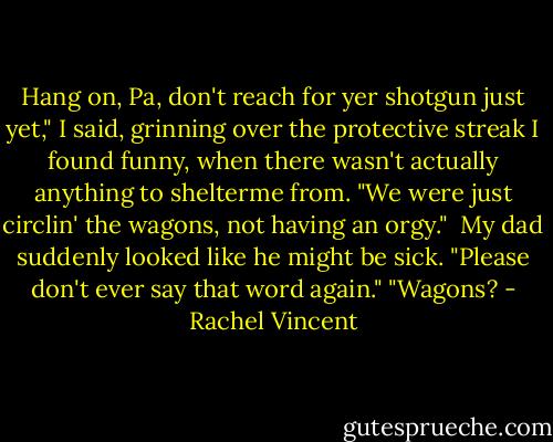 Hang on, Pa, don't reach for yer shotgun just yet," I said, grinning over the protective streak I found funny, when there wasn't actually anything to shelterme from. "We were just circlin' the wagons, not having an orgy." <br />My dad suddenly looked like he might be sick. "Please don't ever say that word again."<br />"Wagons? - Rachel Vincent