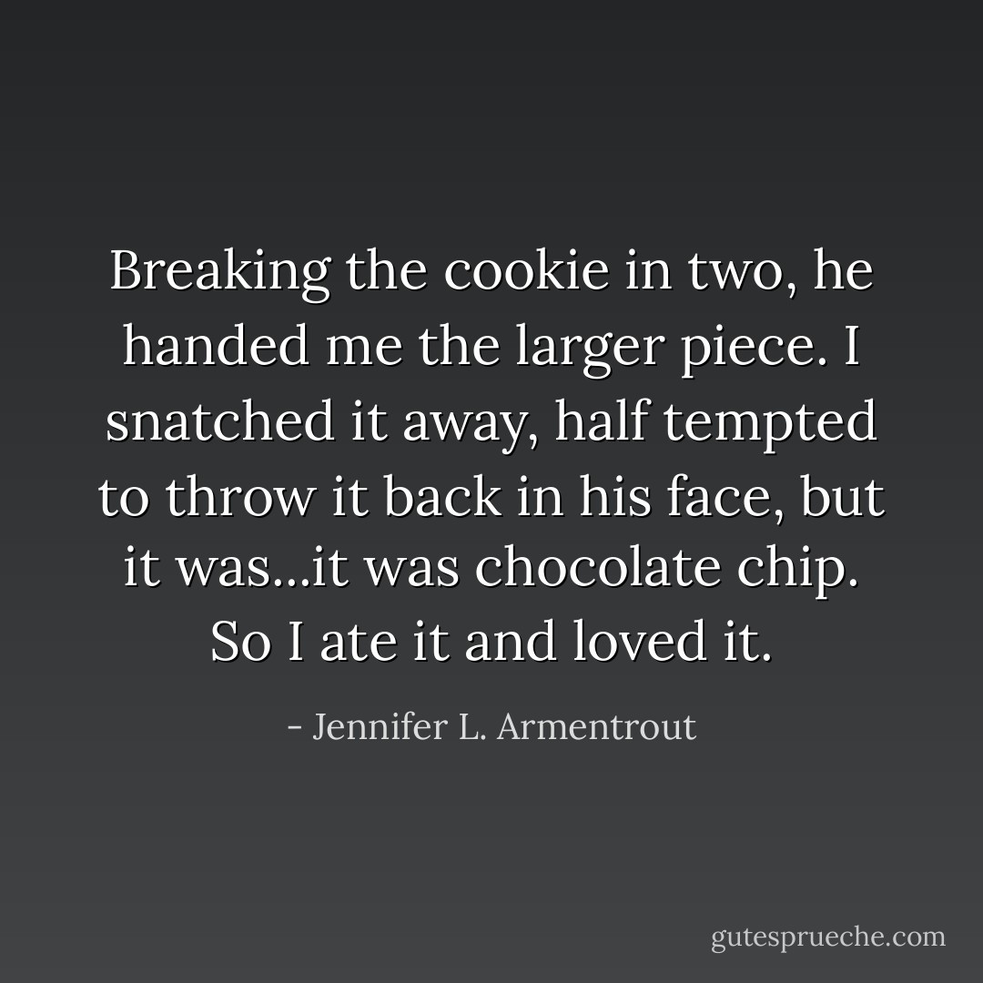 Breaking the cookie in two, he handed me the larger piece. I snatched it away, half tempted to throw it back in his face, but it was...it was chocolate chip. So I ate it and loved it. - Jennifer L. Armentrout