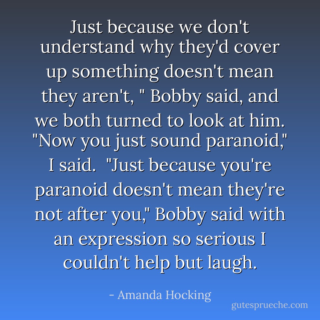 Just because we don't understand why they'd cover up something doesn't mean they aren't, " Bobby said, and we both turned to look at him.<br />"Now you just sound paranoid," I said. <br />"Just because you're paranoid doesn't mean they're not after you," Bobby said with an expression so serious I couldn't help but laugh. - Amanda Hocking