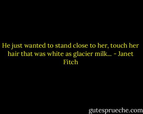 He just wanted to stand close to her, touch her hair that was white as glacier milk... - Janet Fitch