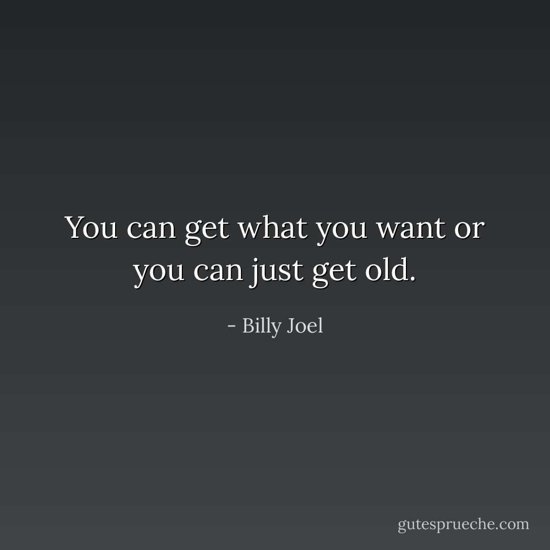 You can get what you want or you can just get old. - Billy Joel
