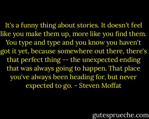 It's a funny thing about stories. It doesn't feel like you make them up, more like you find them. You type and type and you know you haven't got it yet, because somewhere out there, there's that perfect thing -- the unexpected ending that was always going to happen. That place you've always been heading for, but never expected to go. - Steven Moffat