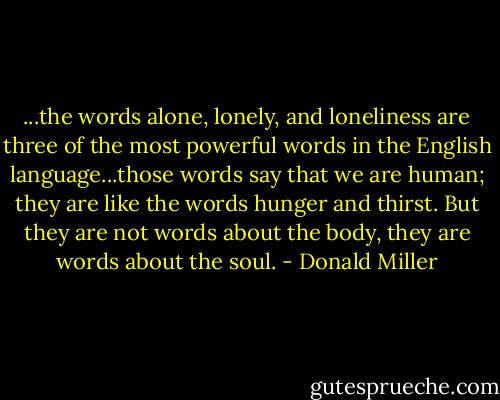 ...the words alone, lonely, and loneliness are three of the most powerful words in the English language...those words say that we are human; they are like the words hunger and thirst. But they are not words about the body, they are words about the soul. - Donald Miller