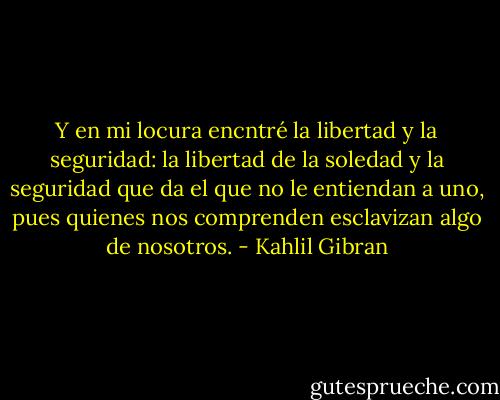 Y en mi locura encntré la libertad y la seguridad: la libertad de la soledad y la seguridad que da el que no le entiendan a uno, pues quienes nos comprenden esclavizan algo de nosotros. - Kahlil Gibran