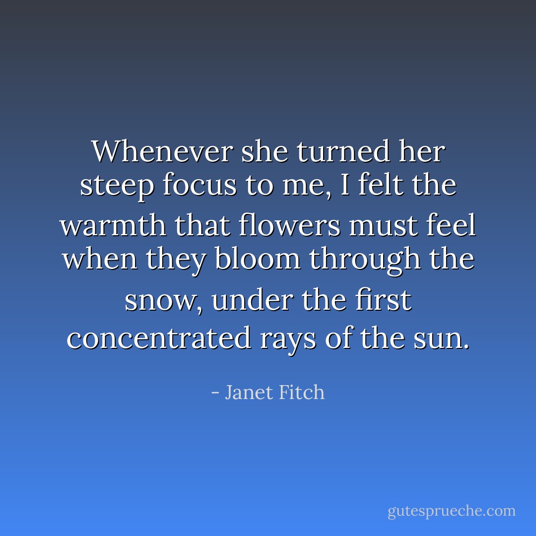 Whenever she turned her steep focus to me, I felt the warmth that flowers must feel when they bloom through the snow, under the first concentrated rays of the sun. - Janet Fitch