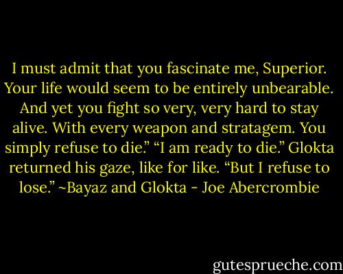 I must admit that you fascinate me, Superior. Your life would seem to be entirely unbearable. And yet you fight so very, very hard to stay alive. With every weapon and stratagem. You simply refuse to die.”<br />“I am ready to die.” Glokta returned his gaze, like for like. “But I refuse to lose.” ~Bayaz and Glokta - Joe Abercrombie
