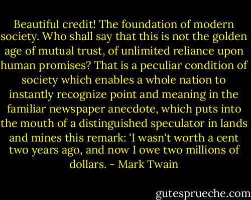 Beautiful credit! The foundation of modern society. Who shall say that this is not the golden age of mutual trust, of unlimited reliance upon human promises? That is a peculiar condition of society which enables a whole nation to instantly recognize point and meaning in the familiar newspaper anecdote, which puts into the mouth of a distinguished speculator in lands and mines this remark: 'I wasn't worth a cent two years ago, and now I owe two millions of dollars. - Mark Twain