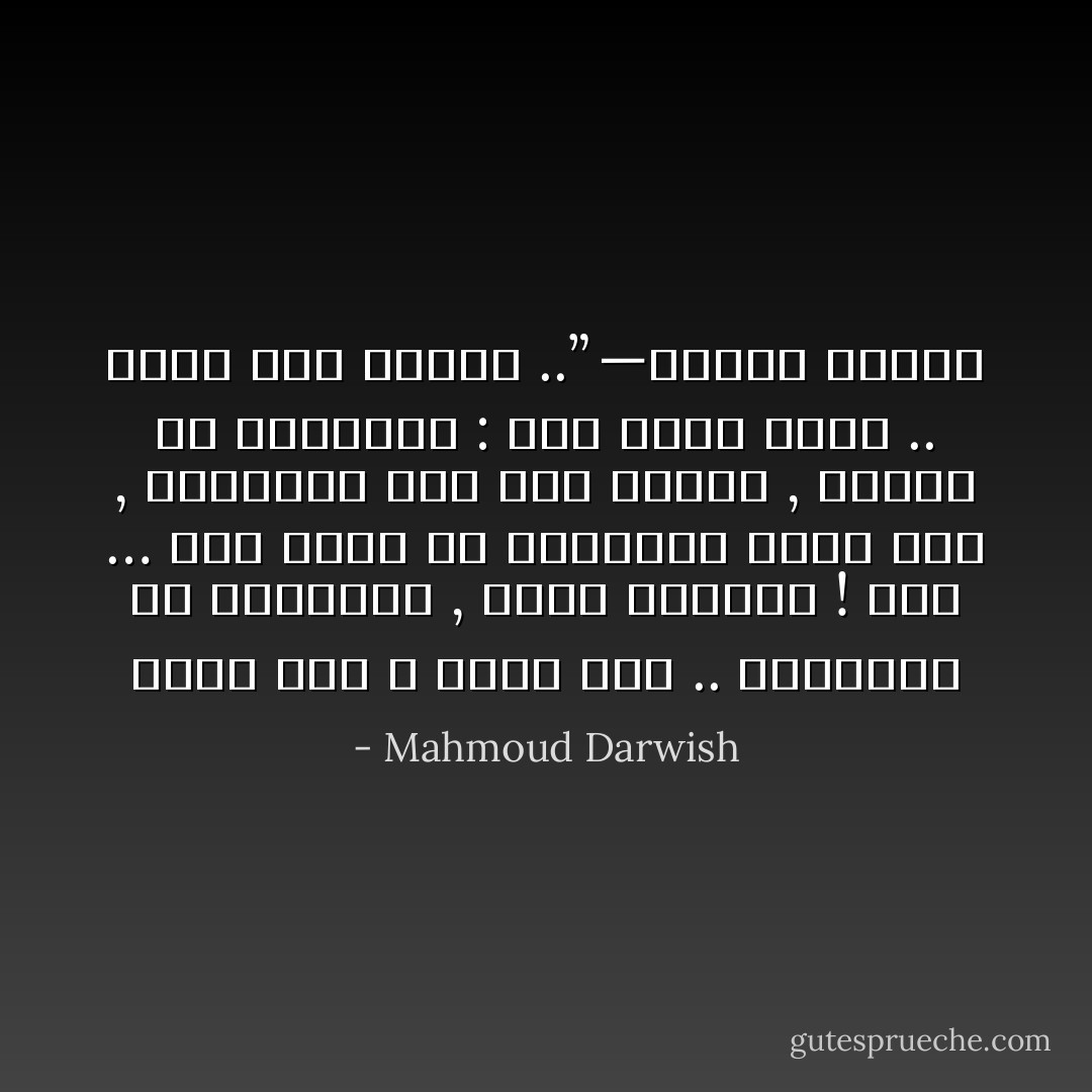 ولنا بلادٌ لا حُدُودَ لها .. كفكرتنا عن المجهول , ضيّقَةٌ وواسِعَةٌ !<br />بلادٌ … حين نمشي في خريطتها تضيقُ بنا , وتأخذنا إلى نَفَقٍ رماديّ , فنصرخ في متاهتها : وما زلنا نحبُّك .. حُبُّنا مَرَضٌ وراثيٌّ ..” —محمود درويش - Mahmoud Darwish