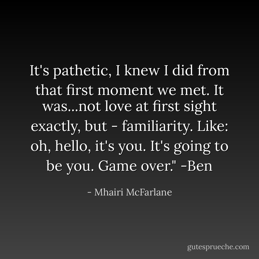 It's pathetic, I knew I did from that first moment we met. It was...not love at first sight exactly, but - familiarity. Like: oh, hello, it's you. It's going to be you. Game over."<br />-Ben - Mhairi McFarlane