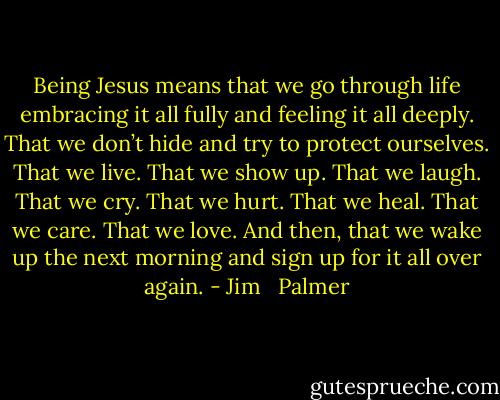 Being Jesus means that we go through life embracing it all fully and feeling it all deeply. That we don’t hide and try to protect ourselves. That we live. That we show up. That we laugh. That we cry. That we hurt. That we heal. That we care. That we love. And then, that we wake up the next morning and sign up for it all over again. - Jim   Palmer
