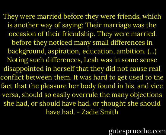 They were married before they were friends, which is another way of saying:<br />Their marriage was the occasion of their friendship.<br />They were married before they noticed many small differences in background, aspiration, education, ambition. (...)<br />Noting such differences, Leah was in some sense disappointed in herself that they did not cause real conflict between them. It was hard to get used to the fact that the pleasure her body found in his, and vice versa, should so easily overrule the many objections she had, or should have had, or thought she should have had. - Zadie Smith