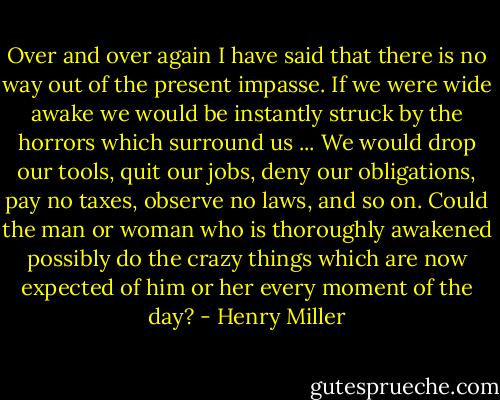 Over and over again I have said that there is no way out of the present impasse. If we were wide awake we would be instantly struck by the horrors which surround us ... We would drop our tools, quit our jobs, deny our obligations, pay no taxes, observe no laws, and so on. Could the man or woman who is thoroughly awakened possibly do the crazy things which are now expected of him or her every moment of the day? - Henry Miller