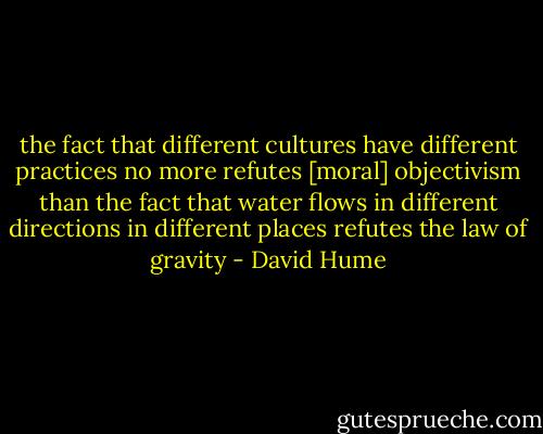 the fact that different cultures have different practices no more refutes [moral] objectivism than the fact that water flows in different directions in different places refutes the law of gravity - David Hume